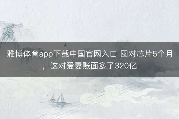 雅博体育app下载中国官网入口 囤对芯片5个月，这对爱妻账面多了320亿