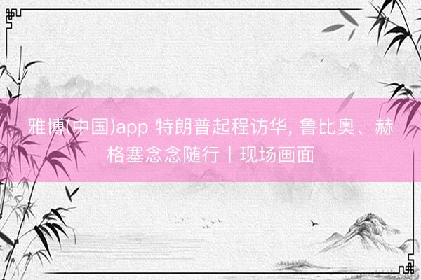 雅博(中国)app 特朗普起程访华, 鲁比奥、赫格塞念念随行丨现场画面