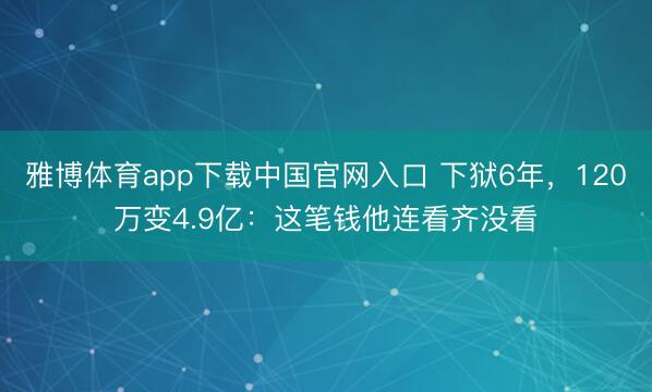 雅博体育app下载中国官网入口 下狱6年，120万变4.9亿：这笔钱他连看齐没看