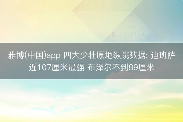 雅博(中国)app 四大少壮原地纵跳数据: 迪班萨近107厘米最强 布泽尔不到89厘米