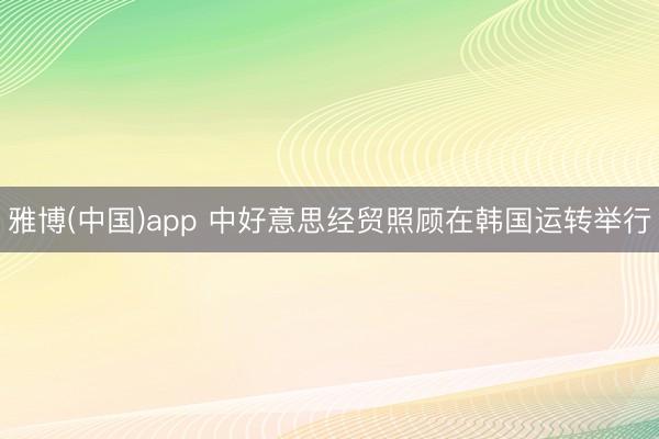 雅博(中国)app 中好意思经贸照顾在韩国运转举行