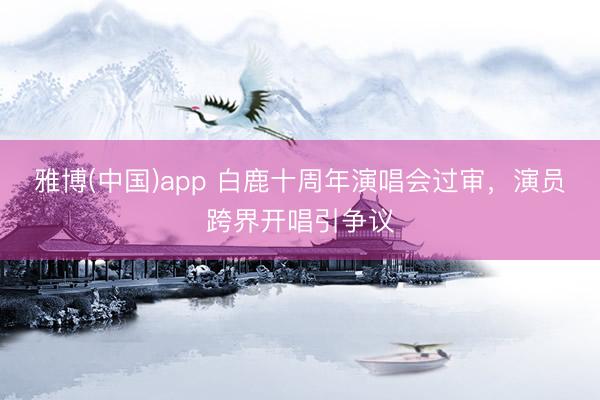 雅博(中国)app 白鹿十周年演唱会过审，演员跨界开唱引争议