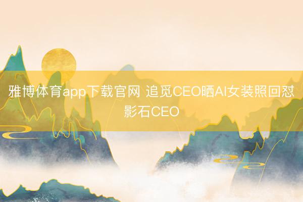雅博体育app下载官网 追觅CEO晒AI女装照回怼影石CEO