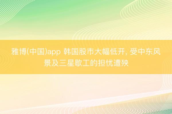 雅博(中国)app 韩国股市大幅低开， 受中东风景及三星歇工的担忧遭殃