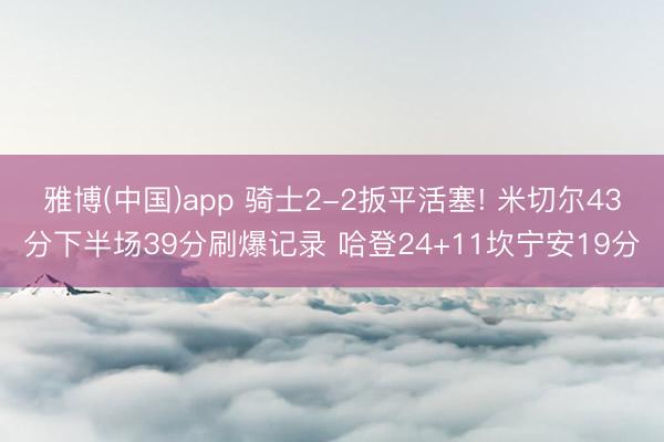 雅博(中国)app 骑士2-2扳平活塞! 米切尔43分下半场39分刷爆记录 哈登24+11坎宁安19分