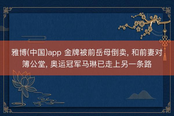 雅博(中国)app 金牌被前岳母倒卖， 和前妻对簿公堂， 奥运冠军马琳已走上另一条路