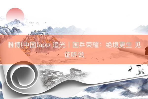 雅博(中国)app 追光丨国乒荣耀：绝境更生 见证听说