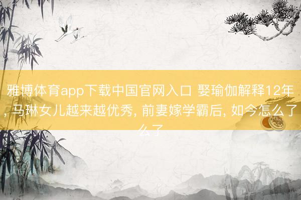 雅博体育app下载中国官网入口 娶瑜伽解释12年， 马琳女儿越来越优秀， 前妻嫁学霸后， 如今怎么了