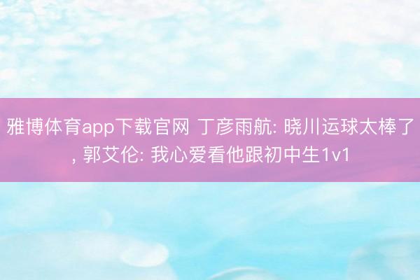 雅博体育app下载官网 丁彦雨航: 晓川运球太棒了， 郭艾伦: 我心爱看他跟初中生1v1