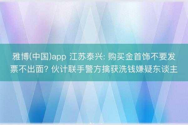 雅博(中国)app 江苏泰兴: 购买金首饰不要发票不出面? 伙计联手警方擒获洗钱嫌疑东谈主