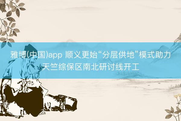 雅博(中国)app 顺义更始“分层供地”模式助力天竺综保区南北研讨线开工