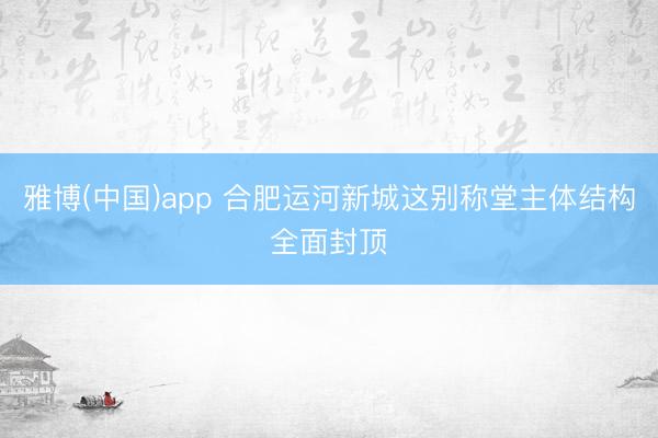 雅博(中国)app 合肥运河新城这别称堂主体结构全面封顶