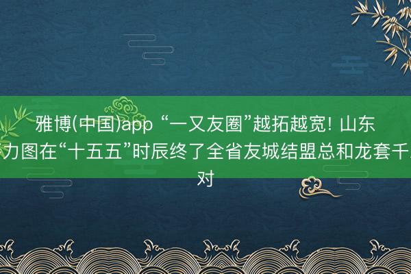 雅博(中国)app “一又友圈”越拓越宽! 山东将力图在“十五五”时辰终了全省友城结盟总和龙套千对