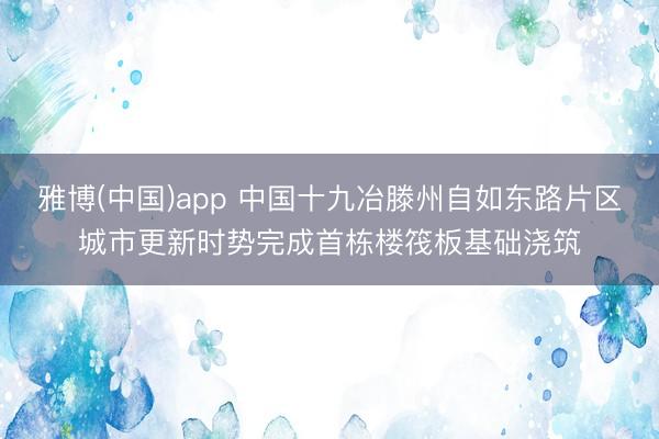 雅博(中国)app 中国十九冶滕州自如东路片区城市更新时势完成首栋楼筏板基础浇筑