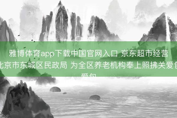 雅博体育app下载中国官网入口 京东超市经营北京市东城区民政局 为全区养老机构奉上照拂关爱包