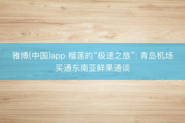 雅博(中国)app 榴莲的“极速之旅”: 青岛机场买通东南亚鲜果通谈