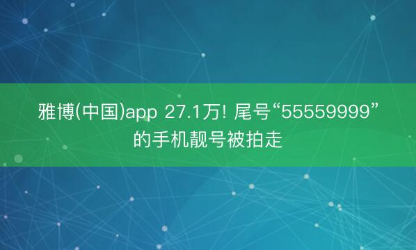 雅博(中国)app 27.1万! 尾号“55559999”的手机靓号被拍走