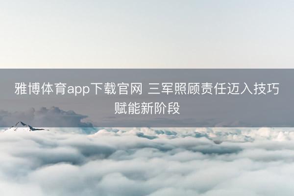 雅博体育app下载官网 三军照顾责任迈入技巧赋能新阶段