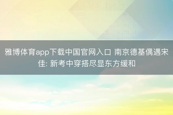 雅博体育app下载中国官网入口 南京德基偶遇宋佳: 新考中穿搭尽显东方缓和