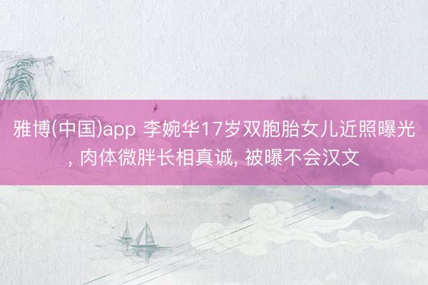 雅博(中国)app 李婉华17岁双胞胎女儿近照曝光， 肉体微胖长相真诚， 被曝不会汉文