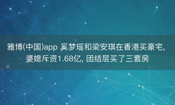 雅博(中国)app 奚梦瑶和梁安琪在香港买豪宅， 婆媳斥资1.68亿，<a href=