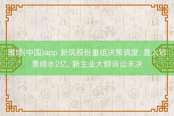 雅博(中国)app 新筑股份重组决策调度: 置入钞票缩水2亿， 新主业大额诉讼未决