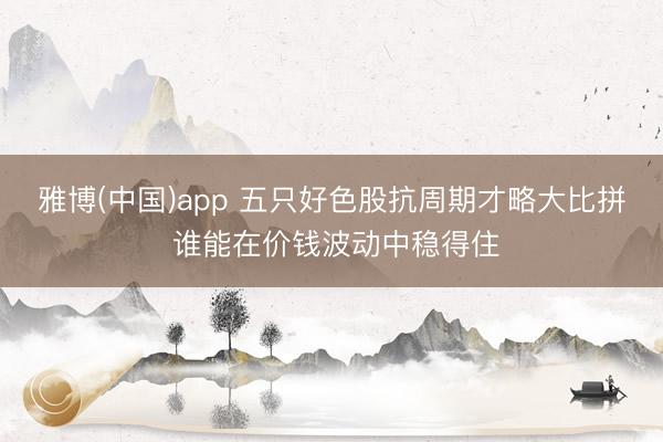 雅博(中国)app 五只好色股抗周期才略大比拼 谁能在价钱波动中稳得住
