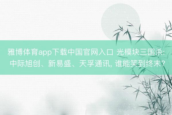 雅博体育app下载中国官网入口 光模块三国杀: 中际旭创、新易盛、天孚通讯， 谁能笑到终末?