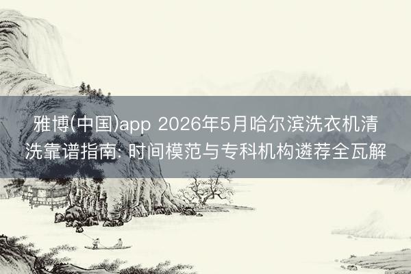 雅博(中国)app 2026年5月哈尔滨洗衣机清洗靠谱指南: 时间模范与专科机构遴荐全瓦解