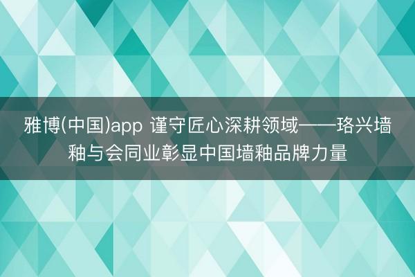 雅博(中国)app 谨守匠心深耕领域——珞兴墙釉与会同业彰显中国墙釉品牌力量
