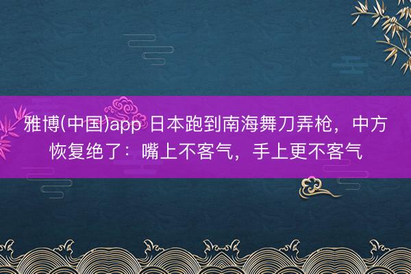 雅博(中国)app 日本跑到南海舞刀弄枪，中方恢复绝了：嘴上不客气，手上更不客气