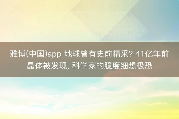 雅博(中国)app 地球曾有史前精采? 41亿年前晶体被发现， 科学家的臆度细想极恐