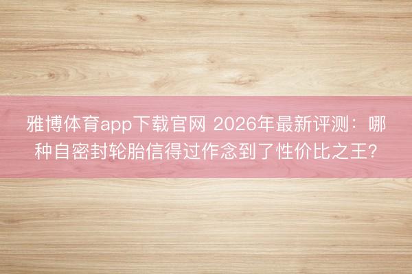 雅博体育app下载官网 2026年最新评测：哪种自密封轮胎信得过作念到了性价比之王？