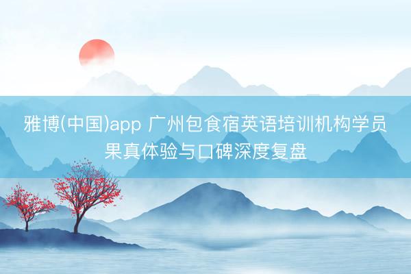 雅博(中国)app 广州包食宿英语培训机构学员果真体验与口碑深度复盘
