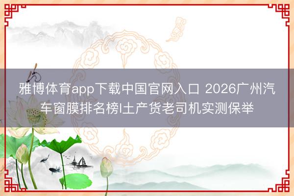 雅博体育app下载中国官网入口 2026广州汽车窗膜排名榜I土产货老司机实测保举