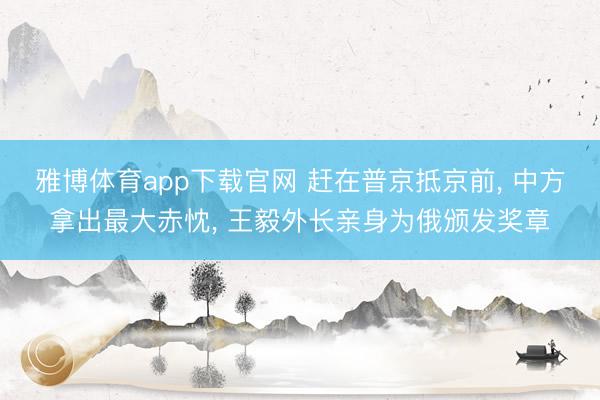 雅博体育app下载官网 赶在普京抵京前， 中方拿出最大赤忱， 王毅外长亲身为俄颁发奖章