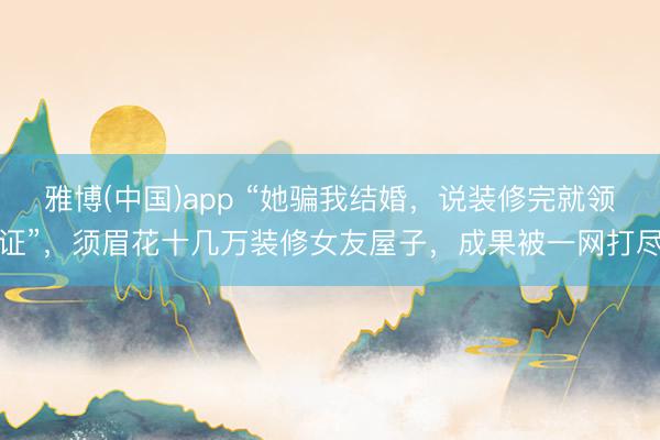 雅博(中国)app “她骗我结婚，说装修完就领证”，须眉花十几万装修女友屋子，成果被一网打尽