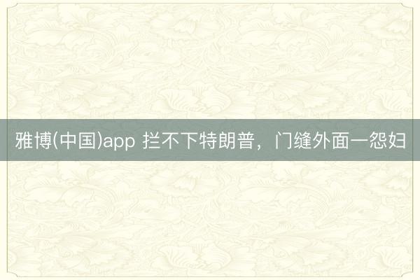 雅博(中国)app 拦不下特朗普，门缝外面一怨妇