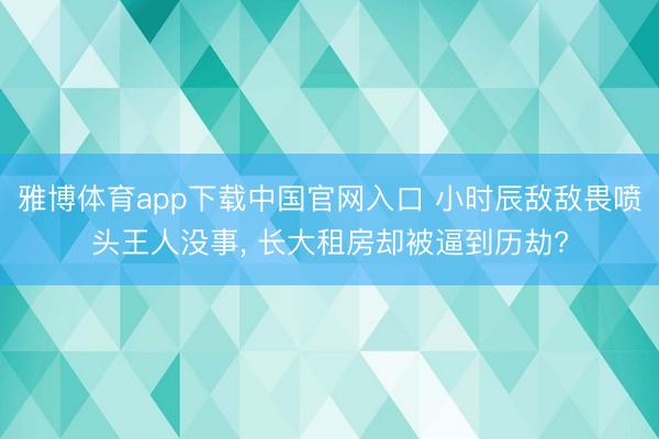 雅博体育app下载中国官网入口 小时辰敌敌畏喷头王人没事， 长大租房却被逼到历劫?