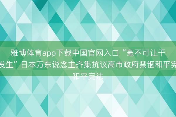 雅博体育app下载中国官网入口 “毫不可让干戈发生” 日本万东说念主齐集抗议高市政府禁锢和平宪法