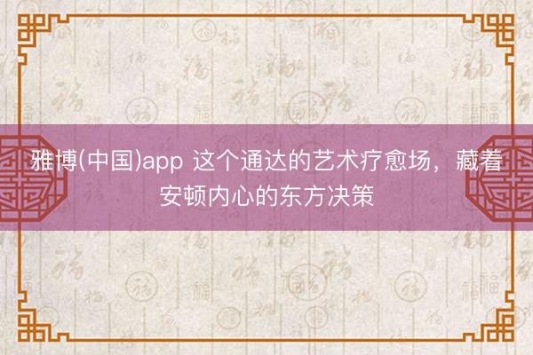 雅博(中国)app 这个通达的艺术疗愈场，藏着安顿内心的东方决策