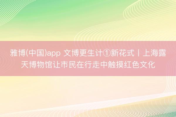 雅博(中国)app 文博更生计①新花式丨上海露天博物馆让市民在行走中触摸红色文化