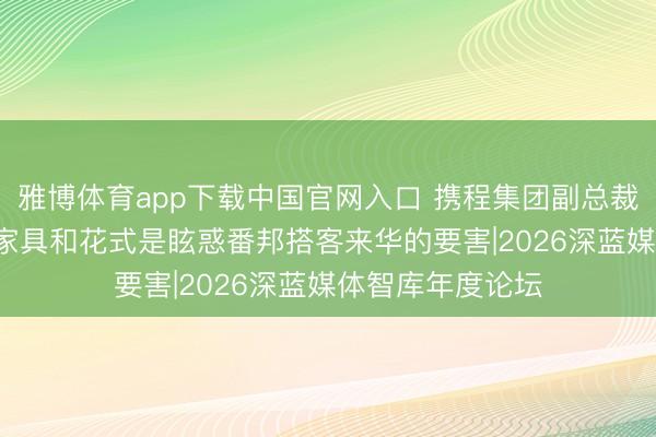 雅博体育app下载中国官网入口 携程集团副总裁秦静: 优质旅游家具和花式是眩惑番邦搭客来华的要害|2026深蓝媒体智库年度论坛