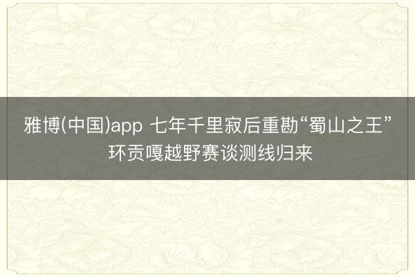 雅博(中国)app 七年千里寂后重勘“蜀山之王” 环贡嘎越野赛谈测线归来