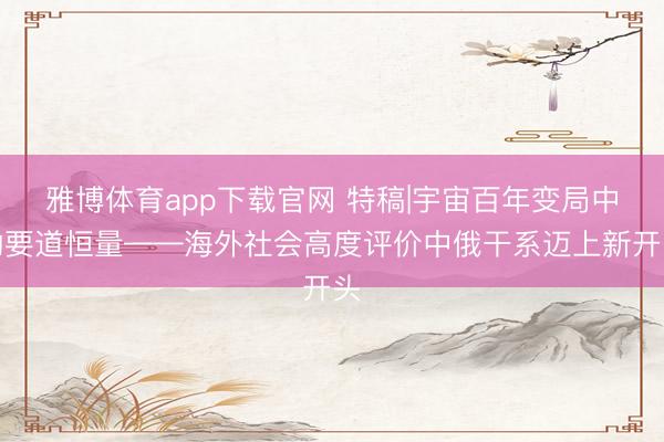 雅博体育app下载官网 特稿|宇宙百年变局中的要道恒量——海外社会高度评价中俄干系迈上新开头