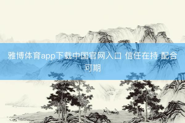 雅博体育app下载中国官网入口 信任在持 配合可期