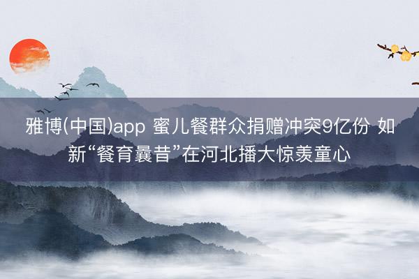 雅博(中国)app 蜜儿餐群众捐赠冲突9亿份 如新“餐育曩昔”在河北播大惊羡童心