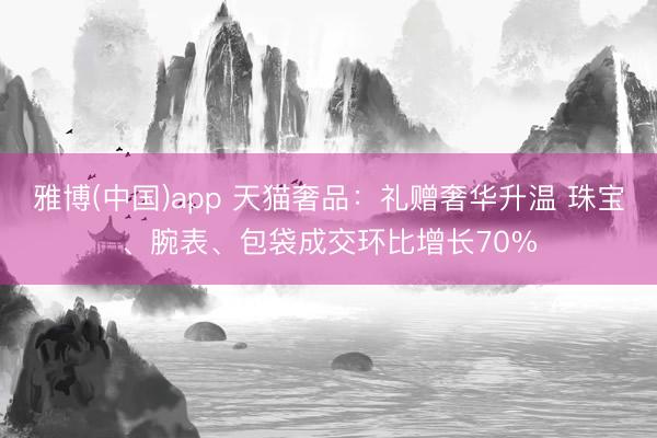 雅博(中国)app 天猫奢品：礼赠奢华升温 珠宝、腕表、包袋成交环比增长70%