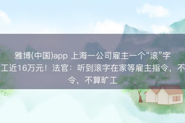 雅博(中国)app 上海一公司雇主一个“滚”字，赔职工近16万元！法官：听到滚字在家等雇主指令，不算旷工