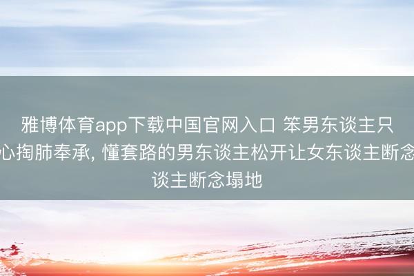 雅博体育app下载中国官网入口 笨男东谈主只会掏心掏肺奉承， 懂套路的男东谈主松开让女东谈主断念塌地